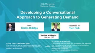 Developing a Conversational
Approach to Generating Demand
Carlos Hidalgo Tom Pick
With: Moderated by:
TO USE YOUR COMPUTER'S AUDIO:
When the webinar begins, you will be connected to audio
using your computer's microphone and speakers (VoIP). A
headset is recommended.
Webinar will begin:
11:00 am, PST
TO USE YOUR TELEPHONE:
If you prefer to use your phone, you must select "Use Telephone"
after joining the webinar and call in using the numbers below.
United States: +1 (562) 247-8321
Access Code: 272-880-894
Audio PIN: Shown after joining the webinar
--OR--
 