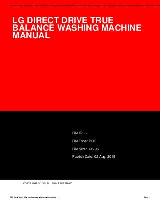 LG DIRECT DRIVE TRUE
BALANCE WASHING MACHINE
MANUAL
File ID: --
File Type: PDF
File Size: 395.96
Publish Date: 02 Aug, 2015
COPYRIGHT © 2015, ALL RIGHT RESERVED
Save this Book to Read lg direct drive true balance washing machine manual PDF eBook at our Online Library. Get lg direct drive true balance washing machine manual PDF file for free from our online
PDF file: lg direct drive true balance washing machine manual Page: 1
 