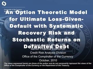An Option Theoretic Model for Ultimate Loss-Given-Default with Systematic Recovery Risk and Stochastic Returns on Defaulted Debt Michael Jacobs, Ph.D., CFA Senior Financial Economist Credit Risk Analysis Division Office of the Comptroller of the Currency  October, 2010 The views expressed herein are those of the author and do not necessarily represent the views of the Office of the Comptroller of the Currency or the Department of the Treasury. 