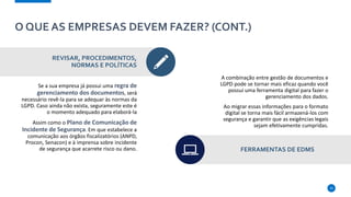 O QUE AS EMPRESAS DEVEM FAZER? (CONT.)
REVISAR, PROCEDIMENTOS,
NORMAS E POLÍTICAS
Se a sua empresa já possui uma regra de
gerenciamento dos documentos, será
necessário revê-la para se adequar às normas da
LGPD. Caso ainda não exista, seguramente este é
o momento adequado para elaborá-la
Assim como o Plano de Comunicação de
Incidente de Segurança. Em que estabelece a
comunicação aos órgãos fiscalizatórios (ANPD,
Procon, Senacon) e à imprensa sobre incidente
de segurança que acarrete risco ou dano.
A combinação entre gestão de documentos e
LGPD pode se tornar mais eficaz quando você
possui uma ferramenta digital para fazer o
gerenciamento dos dados.
Ao migrar essas informações para o formato
digital se torna mais fácil armazená-los com
segurança e garantir que as exigências legais
sejam efetivamente cumpridas.
FERRAMENTAS DE EDMS
10
 