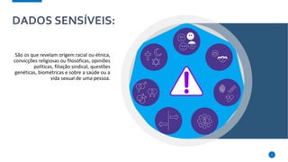 DADOS SENSÍVEIS:
São os que revelam origem racial ou étnica,
convicções religiosas ou filosóficas, opiniões
políticas, filiação sindical, questões
genéticas, biométricas e sobre a saúde ou a
vida sexual de uma pessoa.
5
 