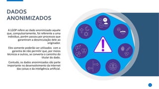 DADOS
ANONIMIZADOS
A LGDP refere ao dado anonimizado aquele
que, compulsoriamente, foi referente a uma
indivíduo, porém passou por processos que
garantiram a desvinculação dele ao
originador.
Eles somente poderão ser utilizados com a
garantia de não permitir que, por meios
técnicos e outros, se converta o caminho do
titular do dado.
Contudo, os dados anonimizados são parte
importante no desenvolvimento da internet
das coisas e da inteligência artificial.
6
 