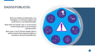 DADOSPÚBLICOS:
Deve ser tratado considerando a sua
finalidade, e o interesse público que
justificaram a sua disponibilização.
Deve estar em acordo com a Lei de Acesso
à Informação (LAI) e com princípios
constitucionais.
Bem como, a Lei 8.159 que dispõe sobre a
política nacional de arquivos públicos e
privados e dá outras providências.
7
 