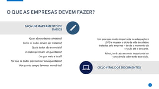 O QUE AS EMPRESAS DEVEM FAZER?
FAÇA UM MAPEAMENTO DE
DADOS
Quais são os dados coletados?
Como os dados devem ser tratados?
Quais dados são essenciais?
Os dados precisam ser guardados?
Em qual meio e local?
Por que os dados precisam ser salvaguardados?
Por quanto tempo devemos mantê-los?
Um processo muito importante na adequação à
LGPD é mapear o ciclo de vida dos dados
tratados pela empresa – desde o momento da
criação até o descarte.
Afinal, será cada vez mais importante ter
consciência sobre todo esse ciclo.
CICLOVITAL DOS DOCUMENTOS
9
 