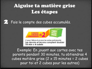 Aiguise ta matière grise
       Les étapes
Fais le compte des cubes accumulés.




   Exemple: En jouant aux cartes avec tes
 parents pendant 30 minutes, tu obtiendras 4
cubes matière grise (2 x 15 minutes = 2 cubes
     pour toi et 2 cubes pour les autres)
 