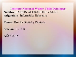 Instituto Nacional Walter Thilo Deininger
Nombre:BAIRON ALEXANDER VALLE
Asignatura: Informática Educativa
Temas: Brecha Digital y Piratería
Sección: 1 - 11 K
AÑO: 2015
 