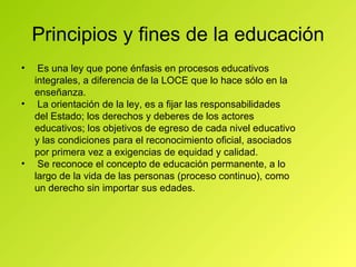 Principios y fines de la educación Es una ley que pone énfasis en procesos educativos integrales, a diferencia de la LOCE que lo hace sólo en la enseñanza. La orientación de la ley, es a fijar las responsabilidades del Estado; los derechos y deberes de los actores educativos; los objetivos de egreso de cada nivel educativo y las condiciones para el reconocimiento oficial, asociados por primera vez a exigencias de equidad y calidad. Se reconoce el concepto de educación permanente, a lo largo de la vida de las personas (proceso continuo), como un derecho sin importar sus edades. 