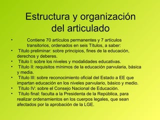 Estructura y organización del articulado Contiene 70 artículos permanentes y 7 artículos transitorios, ordenados en seis Títulos, a saber: Título preliminar: sobre principios, fines de la educación, derechos y deberes. Titulo I: sobre los niveles y modalidades educativas. Título II: requisitos mínimos de la educación parvularia, básica y media. Título III: sobre reconocimiento oficial del Estado a EE que impartan educación en los niveles parvulario, básico y medio. Título IV: sobre el Consejo Nacional de Educación. Título final: faculta a la Presidenta de la República, para realizar ordenamientos en los cuerpos legales, que sean afectados por la aprobación de la LGE. 