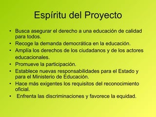 Espíritu del Proyecto •  Busca asegurar el derecho a una educación de calidad para todos. •  Recoge la demanda democrática en la educación. •  Amplía los derechos de los ciudadanos y de los actores educacionales. •  Promueve la participación. •  Establece nuevas responsabilidades para el Estado y para el Ministerio de Educación. •  Hace más exigentes los requisitos del reconocimiento oficial. •   Enfrenta las discriminaciones y favorece la equidad. 