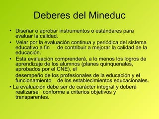 Deberes del Mineduc Diseñar o aprobar instrumentos o estándares para evaluar la calidad. •  Velar por la evaluación continua y periódica del sistema educativo a fin  de contribuir a mejorar la calidad de la educación. •  Esta evaluación comprenderá, a lo menos los logros de aprendizaje de los alumnos (planes quinquenales, aprobados por el CNE), el desempeño de los profesionales de la educación y el funcionamiento  de los establecimientos educacionales. •  La evaluación debe ser de carácter integral y deberá realizarse  conforme a criterios objetivos y transparentes. 