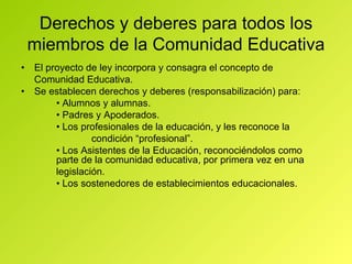 Derechos y deberes para todos los miembros de la Comunidad Educativa •  El proyecto de ley incorpora y consagra el concepto de Comunidad Educativa. •  Se establecen derechos y deberes (responsabilización) para: •  Alumnos y alumnas. •  Padres y Apoderados. •  Los profesionales de la educación, y les reconoce la condición “profesional”. •  Los Asistentes de la Educación, reconociéndolos como  parte de la comunidad educativa, por primera vez en una legislación. •  Los sostenedores de establecimientos educacionales. 