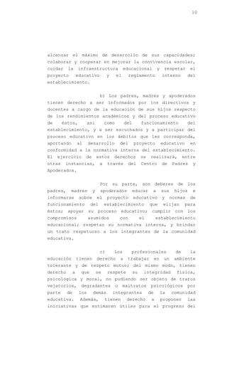10




alcanzar el máximo de desarrollo de sus capacidades;
colaborar y cooperar en mejorar la convivencia escolar,
cuidar    la     infraestructura               educacional              y    respetar      el
proyecto        educativo           y     el        reglamento              interno        del
establecimiento.


                               b) Los padres, madres y apoderados
tienen derecho a ser informados por los directivos y
docentes a cargo de la educación de sus hijos respecto
de los rendimientos académicos y del proceso educativo
de      éstos,         así         como           del        funcionamiento                del
establecimiento, y a ser escuchados y a participar del
proceso educativo en los ámbitos que les corresponda,
aportando       al     desarrollo             del       proyecto            educativo      en
conformidad a la normativa interna del establecimiento.
El   ejercicio       de       estos     derechos             se   realizará,             entre
otras    instancias,           a    través          del      Centro         de    Padres    y
Apoderados.


                               Por su parte, son deberes de los
padres,    madres         y    apoderados               educar     a        sus    hijos    e
informarse       sobre        el    proyecto            educativo           y     normas   de
funcionamiento          del        establecimiento                que        elijan      para
éstos; apoyar su proceso educativo; cumplir con los
compromisos            asumidos               con            el        establecimiento
educacional; respetar su normativa interna, y brindar
un trato respetuoso a los integrantes de la comunidad
educativa.


                               c)       Los          profesionales                  de     la
educación       tienen        derecho         a    trabajar            en    un    ambiente
tolerante y de respeto mutuo; del mismo modo, tienen
derecho     a     que         se    respete             su    integridad            física,
psicológica y moral, no pudiendo ser objeto de tratos
vejatorios,       degradantes             o    maltratos           psicológicos            por
parte     de     los      demás         integrantes               de        la    comunidad
educativa.       Además,           tienen          derecho         a        proponer       las
iniciativas que estimaren útiles para el progreso del
 