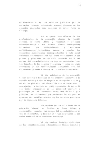 11




establecimiento,              en      los        términos     previstos        por    la
normativa interna, procurando, además, disponer de los
espacios      adecuados            para      realizar       en    mejor       forma   su
trabajo.


                                 Por su parte, son deberes de los
profesionales           de       la      educación       ejercer         la    función
docente       en       forma       idónea          y    responsable;          orientar
vocacionalmente              a     sus      alumnos       cuando      corresponda;
actualizar              sus             conocimientos             y           evaluarse
periódicamente;              investigar,            exponer       y   enseñar         los
contenidos curriculares correspondientes a cada nivel
educativo establecidos por las bases curriculares y los
planes    y    programas              de    estudio;        respetar      tanto       las
normas del establecimiento en que se desempeñan como
los derechos de los alumnos y alumnas, y tener un trato
respetuoso         y   sin       discriminación             arbitraria         con    los
estudiantes y demás miembros de la comunidad educativa.


                                 d) Los asistentes de la educación
tienen derecho a trabajar en un ambiente tolerante y de
respeto mutuo y a que se respete su integridad física y
moral, no pudiendo ser objeto de tratos vejatorios o
degradantes; a recibir un trato respetuoso de parte de
los   demás        integrantes              de     la   comunidad        escolar;      a
participar de las instancias colegiadas de ésta, y a
proponer las iniciativas que estimaren útiles para el
progreso del establecimiento, en los términos previstos
por la normativa interna.


                                 Son deberes de los asistentes de la
educación      ejercer             su      función       en      forma    idónea       y
responsable; respetar las normas del establecimiento en
que se desempeñan, y brindar un trato respetuoso a los
demás miembros de la comunidad educativa.


                                 e) Los equipos docentes directivos
de los establecimientos educacionales tienen derecho a
 