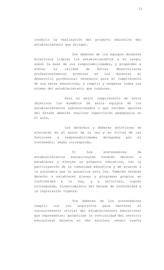 12




conducir       la    realización           del          proyecto         educativo        del
establecimiento que dirigen.


                               Son deberes de los equipos docentes
directivos      liderar         los      establecimientos                 a    su    cargo,
sobre la base de sus responsabilidades, y propender a
elevar         la        calidad           de            éstos;           desarrollarse
profesionalmente;               promover            en            los    docentes          el
desarrollo profesional necesario para el cumplimiento
de sus metas educativas, y cumplir y respetar todas las
normas del establecimiento que conducen.


                         Para       el    mejor          cumplimiento          de        estos
objetivos       los      miembros          de           estos       equipos         de    los
establecimientos subvencionados o que reciben aportes
del Estado deberán realizar supervisión pedagógica en
el aula.


                         Los    derechos            y    deberes         anteriores        se
ejercerán en el marco de la ley y en virtud de las
funciones       y        responsabilidades                    delegadas           por      el
sostenedor, según corresponda.


                               f)          Los                sostenedores                 de
establecimientos               educacionales                 tendrán          derecho       a
establecer      y     ejercer        un    proyecto               educativo,        con    la
participación de la comunidad educativa y de acuerdo a
la autonomía que le garantice esta ley. También tendrán
derecho    a    establecer           planes         y     programas           propios      en
conformidad          a    la        ley,        y        a        solicitar,         cuando
corresponda, financiamiento del Estado de conformidad a
la legislación vigente.


                               Son       deberes             de    los     sostenedores
cumplir        con       los        requisitos                para       mantener          el
reconocimiento oficial del establecimiento educacional
que representan; garantizar la continuidad del servicio
educacional         durante         el    año           escolar;         rendir      cuenta
 