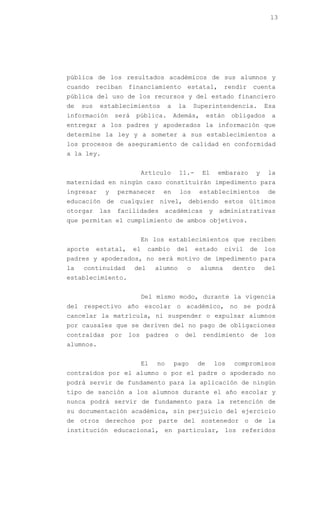 13




pública de los resultados académicos de sus alumnos y
cuando     reciban     financiamiento             estatal,        rendir    cuenta
pública del uso de los recursos y del estado financiero
de   sus    establecimientos            a    la       Superintendencia.            Esa
información       será   pública.           Además,         están     obligados     a
entregar a los padres y apoderados la información que
determine la ley y a someter a sus establecimientos a
los procesos de aseguramiento de calidad en conformidad
a la ley.


                              Artículo          11.-    El       embarazo      y   la
maternidad en ningún caso constituirán impedimento para
ingresar     y    permanecer         en         los     establecimientos           de
educación de cualquier nivel, debiendo estos últimos
otorgar    las    facilidades           académicas          y    administrativas
que permitan el cumplimiento de ambos objetivos.


                              En los establecimientos que reciben
aporte     estatal,      el    cambio        del       estado     civil     de     los
padres y apoderados, no será motivo de impedimento para
la   continuidad         del       alumno         o     alumna        dentro       del
establecimiento.


                              Del mismo modo, durante la vigencia
del respectivo año escolar o académico, no se podrá
cancelar la matrícula, ni suspender o expulsar alumnos
por causales que se deriven del no pago de obligaciones
contraídas       por   los     padres       o    del     rendimiento        de     los
alumnos.


                              El   no       pago       de       los   compromisos
contraídos por el alumno o por el padre o apoderado no
podrá servir de fundamento para la aplicación de ningún
tipo de sanción a los alumnos durante el año escolar y
nunca podrá servir de fundamento para la retención de
su documentación académica, sin perjuicio del ejercicio
de otros derechos por parte del sostenedor o de la
institución educacional, en particular, los referidos
 