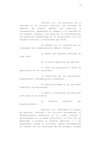 15




                           Artículo 13.- Sin perjuicio de lo
señalado   en      el    artículo     anterior,      los     procesos   de
admisión      de        alumnos      deberán     ser        objetivos    y
transparentes, asegurando el respeto a la dignidad de
los alumnos, alumnas y sus familias, de conformidad con
las garantías establecidas en la Constitución y en los
tratados suscritos y ratificados por Chile.


                           Al momento de la convocatoria, el
sostenedor del establecimiento deberá informar:


                           a) Número de vacantes ofrecidas en
cada nivel.


                           b) Criterios generales de admisión.


                           c) Plazo de postulación y fecha de
publicación de los resultados.


                           d)     Requisitos    de    los    postulantes,
antecedentes y documentación a presentar.


                           e) Tipos de pruebas a las que serán
sometidos los postulantes.


                           f) Monto y condiciones de cobro por
participar en el proceso.


                           g)        Proyecto         educativo         del
establecimiento.


                           Artículo 14.- Realizado un proceso
de admisión, conforme a los artículos precedentes, el
establecimiento          publicará     en   un       lugar    visible    y
opcionalmente en un medio electrónico la lista de los
admitidos.    A    quienes      no   resulten    admitidos      o   a   sus
apoderados, cuando lo soliciten, deberá entregárseles
un informe con los resultados de sus pruebas, firmado
 