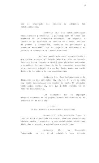 16




por    el      encargado        del      proceso     de     admisión         del
establecimiento.


                            Artículo 15.- Los establecimientos
educacionales promoverán la participación de todos los
miembros     de       la   comunidad       educativa,      en     especial    a
través de la formación de centros de alumnos, centros
de    padres      y    apoderados,        consejos    de        profesores    y
consejos     escolares,         con   el    objeto   de     contribuir       al
proceso de enseñanza del establecimiento.


                       En cada establecimiento subvencionado o
que recibe aportes del Estado deberá existir un Consejo
Escolar. Dicha instancia tendrá como objetivo estimular
y canalizar la participación de la comunidad educativa
en el proyecto educativo y en las demás áreas que estén
dentro de la esfera de sus competencias.


                            Artículo 16.- Las infracciones a lo
dispuesto en los artículos 11, 12, 13, 14 y 15 de esta
ley serán sancionadas con multas de hasta 50 unidades
tributarias       mensuales,       las     que   podrán     duplicarse       en
caso de reincidencia.


                            Las       sanciones      que        se    impongan
deberán fundarse en el procedimiento establecido en el
artículo 50 de esta ley.


                                   TÍTULO I
            DE LOS NIVELES Y MODALIDADES EDUCATIVAS


                            Artículo 17.- La educación formal o
regular está organizada en cuatro niveles: parvularia,
básica, media y superior, y por modalidades educativas
dirigidas a atender a poblaciones específicas.


                            Artículo          18.-         La         Educación
Parvularia        es       el     nivel     educativo           que    atiende
 