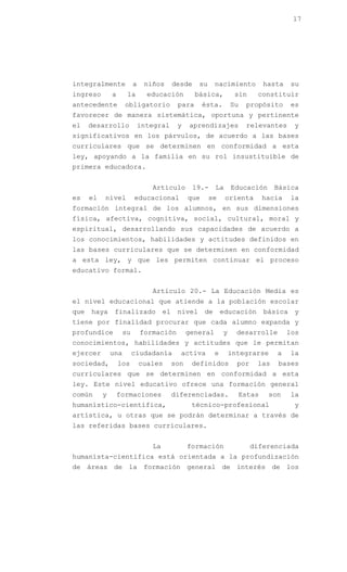 17




integralmente             a    niños       desde    su      nacimiento         hasta    su
ingreso        a      la        educación          básica,           sin     constituir
antecedente          obligatorio            para       ésta.        Su   propósito      es
favorecer de manera sistemática, oportuna y pertinente
el    desarrollo              integral      y    aprendizajes            relevantes     y
significativos en los párvulos, de acuerdo a las bases
curriculares que se determinen en conformidad a esta
ley, apoyando a la familia en su rol insustituible de
primera educadora.


                                 Artículo          19.-     La      Educación      Básica
es    el   nivel          educacional            que     se      orienta      hacia     la
formación integral de los alumnos, en sus dimensiones
física, afectiva, cognitiva, social, cultural, moral y
espiritual, desarrollando sus capacidades de acuerdo a
los conocimientos, habilidades y actitudes definidos en
las bases curriculares que se determinen en conformidad
a esta ley, y que les permiten continuar el proceso
educativo formal.


                                 Artículo 20.- La Educación Media es
el nivel educacional que atiende a la población escolar
que   haya      finalizado            el    nivel      de       educación      básica   y
tiene por finalidad procurar que cada alumno expanda y
profundice           su       formación          general        y     desarrolle       los
conocimientos, habilidades y actitudes que le permitan
ejercer        una        ciudadanía         activa         e       integrarse     a    la
sociedad,          los        cuales       son    definidos           por    las   bases
curriculares que se determinen en conformidad a esta
ley. Este nivel educativo ofrece una formación general
común      y       formaciones             diferenciadas.             Estas     son     la
humanístico-científica,                           técnico-profesional                   y
artística, u otras que se podrán determinar a través de
las referidas bases curriculares.


                                 La              formación                  diferenciada
humanista-científica está orientada a la profundización
de áreas de la formación general de interés de los
 