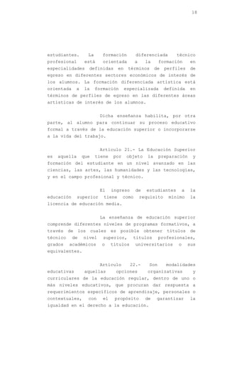 18




estudiantes.           La     formación           diferenciada         técnico
profesional         está       orientada          a     la      formación       en
especialidades         definidas         en    términos       de   perfiles     de
egreso en diferentes sectores económicos de interés de
los alumnos. La formación diferenciada artística está
orientada      a   la       formación         especializada        definida     en
términos de perfiles de egreso en las diferentes áreas
artísticas de interés de los alumnos.


                             Dicha enseñanza habilita, por otra
parte, al alumno para continuar su proceso educativo
formal a través de la educación superior o incorporarse
a la vida del trabajo.


                             Artículo 21.- La Educación Superior
es   aquella       que      tiene   por        objeto    la     preparación      y
formación del estudiante en un nivel avanzado en las
ciencias, las artes, las humanidades y las tecnologías,
y en el campo profesional y técnico.


                             El     ingreso       de     estudiantes        a   la
educación      superior        tiene      como        requisito     mínimo      la
licencia de educación media.


                             La enseñanza de educación superior
comprende diferentes niveles de programas formativos, a
través    de     los     cuales     es   posible        obtener     títulos     de
técnico     de     nivel       superior,         títulos        profesionales,
grados    académicos          o     títulos       universitarios        o       sus
equivalentes.


                             Artículo           22.-      Son      modalidades
educativas         aquellas          opciones            organizativas           y
curriculares de la educación regular, dentro de uno o
más niveles educativos, que procuran dar respuesta a
requerimientos específicos de aprendizaje, personales o
contextuales,          con     el    propósito          de     garantizar       la
igualdad en el derecho a la educación.
 
