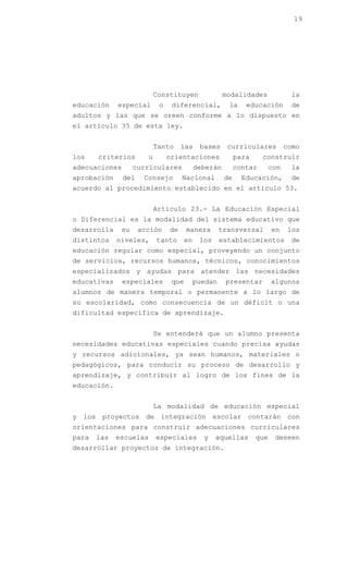 19




                            Constituyen                modalidades              la
educación    especial        o    diferencial,          la     educación        de
adultos y las que se creen conforme a lo dispuesto en
el artículo 35 de esta ley.


                            Tanto     las     bases     curriculares           como
los    criterios        u        orientaciones              para     construir
adecuaciones       curriculares              deberán        contar       con    la
aprobación     del    Consejo         Nacional         de     Educación,        de
acuerdo al procedimiento establecido en el artículo 53.


                            Artículo 23.- La Educación Especial
o Diferencial es la modalidad del sistema educativo que
desarrolla    su     acción      de     manera        transversal        en    los
distintos    niveles,       tanto       en    los     establecimientos          de
educación regular como especial, proveyendo un conjunto
de servicios, recursos humanos, técnicos, conocimientos
especializados y ayudas para atender las necesidades
educativas     especiales         que        puedan    presentar         algunos
alumnos de manera temporal o permanente a lo largo de
su escolaridad, como consecuencia de un déficit o una
dificultad específica de aprendizaje.


                            Se entenderá que un alumno presenta
necesidades educativas especiales cuando precisa ayudas
y recursos adicionales, ya sean humanos, materiales o
pedagógicos, para conducir su proceso de desarrollo y
aprendizaje, y contribuir al logro de los fines de la
educación.


                            La modalidad de educación especial
y los proyectos de integración escolar contarán con
orientaciones para construir adecuaciones curriculares
para   las   escuelas       especiales         y    aquellas       que    deseen
desarrollar proyectos de integración.
 