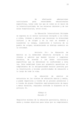 20




                           Se                efectuarán            adecuaciones
curriculares            para             necesidades              educacionales
específicas, tales como las que se creen en el marco de
la interculturalidad, de las escuelas cárceles y de las
aulas hospitalarias, entre otras.


                           La Educación Intercultural Bilingüe
se expresa en el sector curricular dirigido a los niños
y niñas, jóvenes y adultos que reconocen la diversidad
cultural    y     de    origen       y       en    la    cual     se   enseñan   y
transmiten       la    lengua,       cosmovisión          e     historia   de    su
pueblo de origen, estableciendo un diálogo armónico en
la sociedad.


                           Artículo               24.-    La      Educación      de
Adultos     es    la    modalidad            educativa         dirigida    a    los
jóvenes     y    adultos       que       deseen         iniciar    o   completar
estudios,        de    acuerdo           a        las    bases     curriculares
específicas que se determinen en conformidad a esta
ley. Esta modalidad tiene por propósito garantizar el
cumplimiento de la obligatoriedad escolar prevista por
la Constitución y brindar posibilidades de educación a
lo largo de toda la vida.


                           La        educación             de      adultos       se
estructura en los niveles de educación básica y media,
y puede impartirse a través de un proceso presencial o
a través de planes flexibles semi-presenciales de mayor
o menor duración, regulados conforme lo dispuesto en el
artículo 32.


                                 TÍTULO II
                                 Párrafo 1º


Requisitos mínimos de la educación parvularia, básica y
media y normas objetivas para velar por su cumplimiento
 
