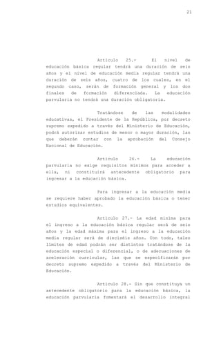21




                         Artículo        25.-        El       nivel      de
educación básica regular tendrá una duración de seis
años y el nivel de educación media regular tendrá una
duración de seis años, cuatro de los cuales, en el
segundo    caso,     serán   de    formación     general     y    los   dos
finales        de   formación      diferenciada.        La       educación
parvularia no tendrá una duración obligatoria.


                         Tratándose        de     las        modalidades
educativas, el Presidente de la República, por decreto
supremo expedido a través del Ministerio de Educación,
podrá autorizar estudios de menor o mayor duración, las
que     deberán     contar   con    la   aprobación       del     Consejo
Nacional de Educación.


                         Artículo         26.-      La           educación
parvularia no exige requisitos mínimos para acceder a
ella,     ni    constituirá       antecedente     obligatorio           para
ingresar a la educación básica.


                         Para ingresar a la educación media
se requiere haber aprobado la educación básica o tener
estudios equivalentes.


                         Artículo 27.- La edad mínima para
el ingreso a la educación básica regular será de seis
años y la edad máxima para el ingreso a la educación
media regular será de dieciséis años. Con todo, tales
límites de edad podrán ser distintos tratándose de la
educación especial o diferencial, o de adecuaciones de
aceleración curricular, las que se especificarán por
decreto supremo expedido a través del Ministerio de
Educación.


                         Artículo 28.- Sin que constituya un
antecedente obligatorio para la educación básica, la
educación parvularia fomentará el desarrollo integral
 