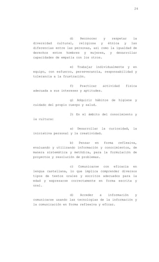 24




                         d)    Reconocer           y      respetar         la
diversidad      cultural,      religiosa       y        étnica     y       las
diferencias entre las personas, así como la igualdad de
derechos     entre   hombres     y     mujeres,          y     desarrollar
capacidades de empatía con los otros.


                         e)   Trabajar     individualmente             y   en
equipo, con esfuerzo, perseverancia, responsabilidad y
tolerancia a la frustración.


                         f)    Practicar           actividad       física
adecuada a sus intereses y aptitudes.


                         g)   Adquirir   hábitos          de    higiene     y
cuidado del propio cuerpo y salud.


                         2) En el ámbito del conocimiento y
la cultura:


                         a)   Desarrollar      la       curiosidad,        la
iniciativa personal y la creatividad.


                         b)   Pensar     en        forma       reflexiva,
evaluando y utilizando información y conocimientos, de
manera sistemática y metódica, para la formulación de
proyectos y resolución de problemas.


                         c)   Comunicarse          con       eficacia      en
lengua castellana, lo que implica comprender diversos
tipos de textos orales y escritos adecuados para la
edad    y   expresarse   correctamente        en       forma    escrita     y
oral.


                         d)    Acceder        a         información         y
comunicarse usando las tecnologías de la información y
la comunicación en forma reflexiva y eficaz.
 