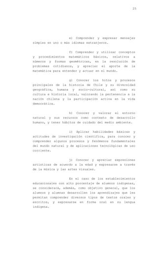 25




                            e)   Comprender       y    expresar        mensajes
simples en uno o más idiomas extranjeros.


                            f) Comprender y utilizar conceptos
y   procedimientos          matemáticos      básicos,          relativos        a
números   y       formas    geométricas,         en    la    resolución         de
problemas     cotidianos,        y    apreciar         el    aporte        de   la
matemática para entender y actuar en el mundo.


                            g)   Conocer     los       hitos      y    procesos
principales de la historia de Chile y su diversidad
geográfica,        humana    y    socio-cultural,            así       como     su
cultura e historia local, valorando la pertenencia a la
nación chilena y la participación activa en la vida
democrática.


                            h)   Conocer     y    valorar         el       entorno
natural   y   sus     recursos       como   contexto         de    desarrollo
humano, y tener hábitos de cuidado del medio ambiente.


                            i)   Aplicar     habilidades           básicas      y
actitudes de investigación científica, para conocer y
comprender algunos procesos y fenómenos fundamentales
del mundo natural y de aplicaciones tecnológicas de uso
corriente.


                            j)   Conocer    y     apreciar        expresiones
artísticas de acuerdo a la edad y expresarse a través
de la música y las artes visuales.


                            En el caso de los establecimientos
educacionales con alto porcentaje de alumnos indígenas,
se considerará, además, como objetivo general, que los
alumnos y alumnas desarrollen los aprendizajes que les
permitan comprender diversos tipos de textos orales y
escritos,     y    expresarse        en   forma       oral   en       su   lengua
indígena.
 