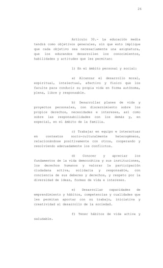 26




                           Artículo      30.-        La     educación        media
tendrá como objetivos generales, sin que esto implique
que cada objetivo sea necesariamente una asignatura,
que     los     educandos       desarrollen           los      conocimientos,
habilidades y actitudes que les permitan:


                           1) En el ámbito personal y social:


                           a)    Alcanzar        el       desarrollo      moral,
espiritual,       intelectual,         afectivo       y     físico      que    los
faculte para conducir su propia vida en forma autónoma,
plena, libre y responsable.


                           b)    Desarrollar          planes      de    vida     y
proyectos       personales,       con    discernimiento            sobre       los
propios       derechos,    necesidades       e       intereses,        así     como
sobre     las    responsabilidades           con      los       demás     y,    en
especial, en el ámbito de la familia.


                           c) Trabajar en equipo e interactuar
en      contextos          socio-culturalmente                  heterogéneos,
relacionándose      positivamente         con        otros,      cooperando      y
resolviendo adecuadamente los conflictos.


                           d)      Conocer            y        apreciar        los
fundamentos de la vida democrática y sus instituciones,
los     derechos     humanos       y    valorar           la    participación
ciudadana        activa,        solidaria        y        responsable,         con
conciencia de sus deberes y derechos, y respeto por la
diversidad de ideas, formas de vida e intereses.


                           e)      Desarrollar              capacidades         de
emprendimiento y hábitos, competencias y cualidades que
les   permitan      aportar      con    su   trabajo,           iniciativa       y
creatividad al desarrollo de la sociedad.


                           f) Tener hábitos de vida activa y
saludable.
 