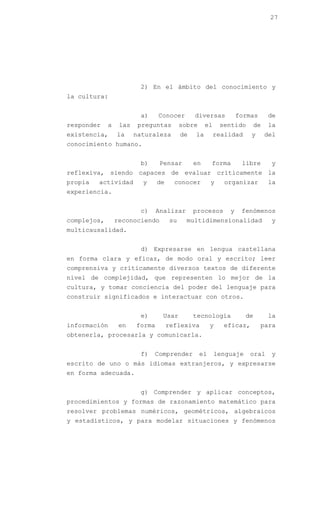 27




                         2) En el ámbito del conocimiento y
la cultura:


                         a)     Conocer        diversas          formas       de
responder    a    las    preguntas        sobre     el     sentido       de   la
existencia,      la     naturaleza        de   la        realidad     y       del
conocimiento humano.


                         b)      Pensar        en      forma      libre        y
reflexiva, siendo capaces de evaluar críticamente la
propia   actividad        y     de     conocer         y    organizar         la
experiencia.


                         c)     Analizar       procesos      y    fenómenos
complejos,       reconociendo        su     multidimensionalidad               y
multicausalidad.


                         d) Expresarse en lengua castellana
en forma clara y eficaz, de modo oral y escrito; leer
comprensiva y críticamente diversos textos de diferente
nivel de complejidad, que representen lo mejor de la
cultura, y tomar conciencia del poder del lenguaje para
construir significados e interactuar con otros.


                         e)      Usar          tecnología           de        la
información       en    forma        reflexiva         y    eficaz,       para
obtenerla, procesarla y comunicarla.


                         f)   Comprender          el     lenguaje    oral      y
escrito de uno o más idiomas extranjeros, y expresarse
en forma adecuada.


                         g) Comprender y aplicar conceptos,
procedimientos y formas de razonamiento matemático para
resolver problemas numéricos, geométricos, algebraicos
y estadísticos, y para modelar situaciones y fenómenos
 