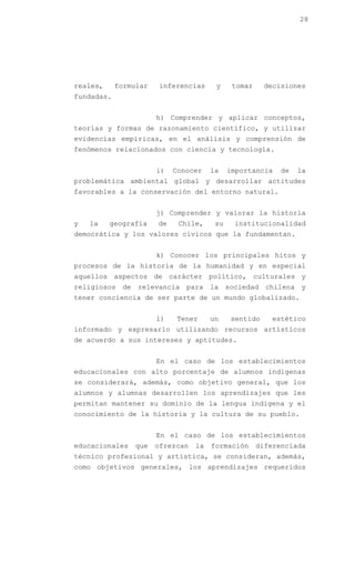 28




reales,     formular   inferencias      y     tomar    decisiones
fundadas.


                       h) Comprender y aplicar conceptos,
teorías y formas de razonamiento científico, y utilizar
evidencias empíricas, en el análisis y comprensión de
fenómenos relacionados con ciencia y tecnología.


                       i)   Conocer    la    importancia    de   la
problemática ambiental global y desarrollar actitudes
favorables a la conservación del entorno natural.


                       j) Comprender y valorar la historia
y   la    geografía    de    Chile,     su    institucionalidad
democrática y los valores cívicos que la fundamentan.


                       k) Conocer los principales hitos y
procesos de la historia de la humanidad y en especial
aquellos aspectos de carácter político, culturales y
religiosos de relevancia para la sociedad chilena y
tener conciencia de ser parte de un mundo globalizado.


                       l)   Tener      un    sentido     estético
informado y expresarlo utilizando recursos artísticos
de acuerdo a sus intereses y aptitudes.


                       En el caso de los establecimientos
educacionales con alto porcentaje de alumnos indígenas
se considerará, además, como objetivo general, que los
alumnos y alumnas desarrollen los aprendizajes que les
permitan mantener su dominio de la lengua indígena y el
conocimiento de la historia y la cultura de su pueblo.


                       En el caso de los establecimientos
educacionales   que    ofrezcan   la   formación      diferenciada
técnico profesional y artística, se consideran, además,
como objetivos generales, los aprendizajes requeridos
 