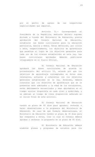 29




por     el     perfil           de        egreso        de      las       respectivas
especialidades que impartan.


                                Artículo          31.-         Corresponderá           al
Presidente de la República, mediante decreto supremo
dictado a través del Ministerio de Educación, previa
aprobación          del         Consejo          Nacional           de        Educación,
establecer      las       bases      curriculares             para       la    educación
parvularia, básica y media. Éstas definirán, por ciclos
o años, respectivamente, los objetivos de aprendizaje
que permitan el logro de los objetivos generales para
cada uno de los niveles establecidos en esta ley. Las
bases        curriculares            aprobadas            deberán             publicarse
íntegramente en el Diario Oficial.


                                El       Consejo       Nacional          de    Educación
aprobará       las        bases          curriculares           de        acuerdo      al
procedimiento         del       artículo         53,    velando          por    que   los
objetivos      de    aprendizaje               contemplados         en        éstas   sean
relevantes,      actuales            y    coherentes          con     los      objetivos
generales      establecidos               en    la     ley.     Asimismo,         deberá
constatar que los objetivos de aprendizaje que se le
presentan sean adecuados a la edad de los estudiantes,
estén debidamente secuenciados y sean abordables en el
tiempo escolar disponible en cada nivel y modalidad, y
se adecuen al tiempo de libre disposición señalado en
el inciso final de este artículo.


                                El       Consejo       Nacional          de    Educación
tendrá un plazo de 60 días para aprobar, rechazar o
hacer observaciones a la propuesta del Ministerio de
Educación. En caso de que formule observaciones, el
Ministerio de Educación tendrá un plazo de 30 días para
dar respuesta a éstas, tras lo cual el Consejo deberá
aprobar o rechazar la propuesta en un plazo de 45 días.


                                El   Ministerio           de    Educación         deberá
elaborar      planes        y     programas          de      estudios          para   los
 