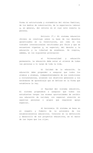 3




forma no estructurada y sistemática del núcleo familiar,
de los medios de comunicación, de la experiencia laboral
y, en general, del entorno en el cual está inserta la
persona.


                               Artículo 3º.- El sistema educativo
chileno    se       construye          sobre       la    base     de       los   derechos
garantizados         en       la       Constitución,            así     como      en     los
tratados internacionales ratificados por Chile y que se
encuentren vigentes y, en especial, del derecho a la
educación       y    la       libertad        de        enseñanza.          Se   inspira,
además, en los siguientes principios:


                               a)         Universalidad                 y        educación
permanente. La educación debe estar al alcance de todas
las personas a lo largo de toda la vida.


                               b)       Calidad          de     la     educación.         La
educación       debe      propender           a     asegurar          que    todos       los
alumnos y alumnas, independientemente de sus condiciones
y circunstancias, alcancen los objetivos generales y los
estándares de aprendizaje que se definan en la forma que
establezca la ley.


                               c)       Equidad         del    sistema       educativo.
El    sistema        propenderá           a        asegurar          que     todos      los
estudiantes tengan las mismas oportunidades de recibir
una   educación          de    calidad,           con        especial       atención     en
aquellas    personas               o     grupos          que     requieran             apoyo
especial.


                               d) Autonomía. El sistema se basa en
el    respeto        y        fomento         de        la     autonomía          de    los
establecimientos educativos. Consiste en la definición
y desarrollo de sus proyectos educativos, en el marco
de las leyes que los rijan.
 
