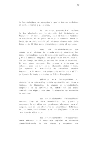 31




de los objetivos de aprendizaje que no fueron incluidos
en dichos planes y programas.


                          En todo caso, procederá el reclamo
de    los   afectados    por     la    decisión       del      Ministerio    de
Educación, en única instancia, ante el Consejo Nacional
de Educación, en el plazo de 15 días contados desde la
fecha de la notificación del rechazo, disponiendo dicho
Consejo de 45 días para pronunciarse sobre el reclamo.


                          Para        los      establecimientos             que
operen en el régimen de jornada escolar completa, las
bases curriculares para la educación parvularia, básica
y media deberán asegurar una proporción equivalente al
30% de tiempo de trabajo escolar de libre disposición.
En    ese   mismo    régimen,         los    planes       y     programas    de
estudios para los niveles de educación básica y media
que    elabore      el    Ministerio          de      Educación       deberán
asegurar, a lo menos, una proporción equivalente al 15%
de tiempo de trabajo escolar de libre disposición.


                          Artículo          32.-      Corresponderá          al
Ministerio de Educación, previa aprobación del Consejo
Nacional     de    Educación,     de        acuerdo       al    procedimiento
dispuesto     en    el   artículo       53,    establecer          las     bases
curriculares específicas para la modalidad de educación
de adultos.


                          Los    establecimientos               educacionales
tendrán      libertad     para        desarrollar           los    planes     y
programas de estudios que consideren adecuados para el
cumplimiento de los objetivos de aprendizaje definidos
en las bases curriculares y de los complementarios que
cada uno de ellos fije.


                          Los    establecimientos               educacionales
harán entrega, a la autoridad regional de educación
correspondiente,         de     los     planes        y        programas    que
 