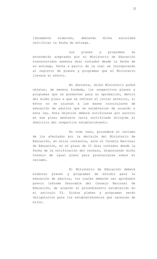 32




libremente            elaboren,          debiendo          dicha       autoridad
certificar la fecha de entrega.


                              Los        planes        y         programas     se
entenderán       aceptados         por   el     Ministerio        de   Educación
transcurridos sesenta días contados desde la fecha de
su entrega, fecha a partir de la cual se incorporarán
al registro de planes y programas que el Ministerio
llevará al efecto.


                              No obstante, dicho Ministerio podrá
objetar, de manera fundada, los respectivos planes y
programas que se presenten para su aprobación, dentro
del mismo plazo a que se refiere el inciso anterior, si
éstos      no    se    ajustan       a    las    bases       curriculares      de
educación de adultos que se establezcan de acuerdo a
esta ley. Esta objeción deberá notificarse por escrito
en ese plazo mediante carta certificada dirigida al
domicilio del respectivo establecimiento.


                              En todo caso, procederá el reclamo
de   los    afectados        por    la    decisión         del    Ministerio   de
Educación, en única instancia, ante el Consejo Nacional
de Educación, en el plazo de 15 días contados desde la
fecha de la notificación del rechazo, disponiendo dicho
Consejo     de    igual          plazo   para     pronunciarse         sobre   el
reclamo.


                              El    Ministerio      de      Educación    deberá
elaborar        planes       y     programas      de       estudio     para    la
educación de adultos, los cuales deberán ser aprobados
previo      informe         favorable      del     Consejo         Nacional    de
Educación, de acuerdo al procedimiento establecido en
el   artículo         53.     Dichos      planes       y     programas       serán
obligatorios para los establecimientos que carezcan de
ellos.
 