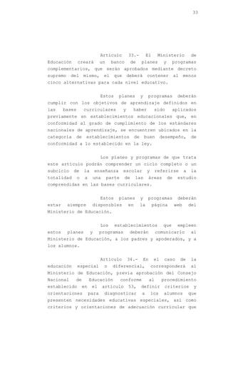 33




                                Artículo           33.-           El        Ministerio           de
Educación       creará          un      banco        de      planes           y     programas
complementarios, que serán aprobados mediante decreto
supremo    del      mismo,         el    que       deberá         contener             al    menos
cinco alternativas para cada nivel educativo.


                                Estos     planes             y    programas             deberán
cumplir con los objetivos de aprendizaje definidos en
las     bases       curriculares               y      haber            sido         aplicados
previamente en establecimientos educacionales que, en
conformidad al grado de cumplimiento de los estándares
nacionales de aprendizaje, se encuentren ubicados en la
categoría    de      establecimientos                   de       buen       desempeño,           de
conformidad a lo establecido en la ley.


                                Los planes y programas de que trata
este artículo podrán comprender un ciclo completo o un
subciclo    de      la       enseñanza         escolar            y        referirse         a   la
totalidad       o    a       una     parte      de      las        áreas          de    estudio
comprendidas en las bases curriculares.


                                Estos     planes             y    programas             deberán
estar     siempre         disponibles              en        la        página          web       del
Ministerio de Educación.


                                Los      establecimientos                     que       empleen
estos     planes         y      programas           deberán                comunicarlo           al
Ministerio de Educación, a los padres y apoderados, y a
los alumnos.


                                Artículo           34.-          En    el     caso          de   la
educación       especial           o    diferencial,                  corresponderá              al
Ministerio de Educación, previa aprobación del Consejo
Nacional     de          Educación           conforme                 al     procedimiento
establecido         en    el       artículo        53,       definir          criterios           y
orientaciones            para      diagnosticar              a        los     alumnos            que
presenten necesidades educativas especiales, así como
criterios y orientaciones de adecuación curricular que
 