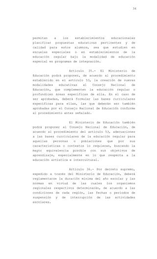 34




permitan        a      los      establecimientos                      educacionales
planificar       propuestas          educativas            pertinentes            y   de
calidad     para      estos     alumnos,             sea    que        estudien       en
escuelas     especiales         o     en        establecimientos               de     la
educación       regular       bajo     la       modalidad             de    educación
especial en programas de integración.


                             Artículo       35.-           El     Ministerio          de
Educación podrá proponer, de acuerdo al procedimiento
establecido en el artículo 53, la creación de nuevas
modalidades          educativas        al        Consejo              Nacional        de
Educación,      que     complementen            la    educación             regular    o
profundicen áreas específicas de ella. En el caso de
ser aprobadas, deberá formular las bases curriculares
específicas para ellas, las que deberán ser también
aprobadas por el Consejo Nacional de Educación conforme
al procedimiento antes señalado.


                             El Ministerio de Educación también
podrá proponer al Consejo Nacional de Educación, de
acuerdo al procedimiento del artículo 53, adecuaciones
a las bases curriculares de la educación regular para
aquellas        personas       o      poblaciones                que        por       sus
características o contextos lo requieran, buscando la
mayor     equivalencia         posible          con        sus     objetivos          de
aprendizaje,         especialmente         en    lo        que   respecta         a   la
educación artística e intercultural.


                             Artículo 36.- Por decreto supremo,
expedido a través del Ministerio de Educación, deberá
reglamentarse la duración mínima del año escolar y las
normas     en       virtud    de      las       cuales           los       organismos
regionales respectivos determinarán, de acuerdo a las
condiciones de cada región, las fechas o períodos de
suspensión       y     de    interrupción             de        las        actividades
escolares.
 