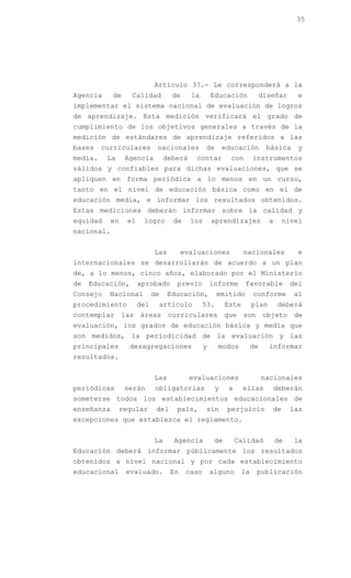 35




                              Artículo 37.- Le corresponderá a la
Agencia     de      Calidad          de     la        Educación              diseñar     e
implementar el sistema nacional de evaluación de logros
de aprendizaje. Esta medición verificará el grado de
cumplimiento de los objetivos generales a través de la
medición de estándares de aprendizaje referidos a las
bases    curriculares          nacionales         de       educación          básica     y
media.    La      Agencia          deberá     contar         con        instrumentos
válidos y confiables para dichas evaluaciones, que se
apliquen en forma periódica a lo menos en un curso,
tanto en el nivel de educación básica como en el de
educación media, e informar los resultados obtenidos.
Estas mediciones deberán informar sobre la calidad y
equidad     en     el    logro       de     los       aprendizajes             a     nivel
nacional.


                              Las         evaluaciones             nacionales            e
internacionales se desarrollarán de acuerdo a un plan
de, a lo menos, cinco años, elaborado por el Ministerio
de   Educación,         aprobado      previo          informe      favorable            del
Consejo    Nacional           de    Educación,         emitido          conforme        al
procedimiento           del    artículo          53.        Este        plan       deberá
contemplar las áreas curriculares que son objeto de
evaluación, los grados de educación básica y media que
son medidos, la periodicidad de la evaluación y las
principales        desagregaciones                y     modos           de     informar
resultados.


                              Las           evaluaciones                     nacionales
periódicas        serán       obligatorias             y    a      ellas           deberán
someterse todos los establecimientos educacionales de
enseñanza        regular       del    país,       sin       perjuicio           de      las
excepciones que establezca el reglamento.


                              La     Agencia           de       Calidad            de   la
Educación deberá informar públicamente los resultados
obtenidos a nivel nacional y por cada establecimiento
educacional       evaluado.          En    caso       alguno       la    publicación
 