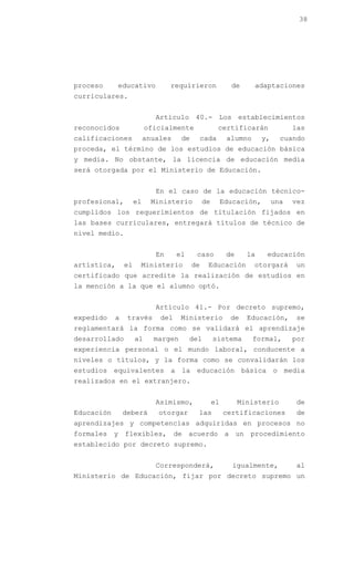 38




proceso      educativo            requirieron              de      adaptaciones
curriculares.


                             Artículo 40.- Los establecimientos
reconocidos               oficialmente               certificarán                las
calificaciones            anuales    de    cada           alumno      y,     cuando
proceda, el término de los estudios de educación básica
y media. No obstante, la licencia de educación media
será otorgada por el Ministerio de Educación.


                             En el caso de la educación técnico-
profesional,         el     Ministerio         de        Educación,        una   vez
cumplidos los requerimientos de titulación fijados en
las bases curriculares, entregará títulos de técnico de
nivel medio.


                             En     el     caso           de     la    educación
artística,      el    Ministerio          de    Educación          otorgará      un
certificado que acredite la realización de estudios en
la mención a la que el alumno optó.


                             Artículo 41.- Por decreto supremo,
expedido    a    través       del    Ministerio            de    Educación,      se
reglamentará la forma como se validará el aprendizaje
desarrollado         al     margen       del        sistema        formal,       por
experiencia personal o el mundo laboral, conducente a
niveles o títulos, y la forma como se convalidarán los
estudios equivalentes a la educación básica o media
realizados en el extranjero.


                             Asimismo,              el         Ministerio        de
Educación       deberá       otorgar       las           certificaciones         de
aprendizajes y competencias adquiridas en procesos no
formales y flexibles, de acuerdo a un procedimiento
establecido por decreto supremo.


                             Corresponderá,                 igualmente,          al
Ministerio de Educación, fijar por decreto supremo un
 