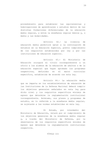39




procedimiento         para     establecer           las        equivalencias           y
homologaciones de aprendizajes o estudios dentro de las
distintas         formaciones      diferenciadas            de    la       educación
media regular, y entre la enseñanza regular básica y, o
media y las modalidades.


                             Artículo          42.-       La      licencia            de
educación media permitirá optar a la continuación de
estudios en la Educación Superior, previo cumplimiento
de    los    requisitos       establecidos            por      ley     y    por      las
instituciones de educación superior.


                             Artículo        43.-      El        Ministerio           de
Educación         otorgará    el       título    correspondiente                 a    un
oficio a los alumnos de la educación de adultos o de la
educación         especial   que       hayan    aprobado         los       programas
respectivos,          definidos         en      el        marco         curricular
específico, establecido de acuerdo con esta ley.


                             Artículo        44.-     La       educación         media
que se imparta en los establecimientos de educación de
las Instituciones de la Defensa Nacional deberá cumplir
los   objetivos       generales         señalados         en     esta      ley       para
dicho nivel y los requisitos específicos mínimos de
egreso      que    determine      la    reglamentación            institucional
correspondiente. Asimismo, sus planes y programas de
estudio, en lo referido a la enseñanza media regular,
se sujetarán a las normas establecidas en esta ley.


                             El    Estado,          por        intermedio            del
Ministerio de Educación, velará por el cumplimiento de
los objetivos generales de la enseñanza media regular
y,    a     través     del    Ministerio         de         Defensa,        por       la
observancia de los requisitos específicos mínimos de
egreso      que    determine      la    reglamentación            institucional
respectiva.


                                  TÍTULO III
 