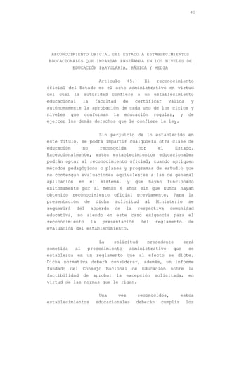 40




 RECONOCIMIENTO OFICIAL DEL ESTADO A ESTABLECIMIENTOS
EDUCACIONALES QUE IMPARTAN ENSEÑANZA EN LOS NIVELES DE
            EDUCACIÓN PARVULARIA, BÁSICA Y MEDIA


                                Artículo       45.-        El     reconocimiento
oficial del Estado es el acto administrativo en virtud
del cual la autoridad confiere a un establecimiento
educacional       la        facultad         de      certificar         válida      y
autónomamente la aprobación de cada uno de los ciclos y
niveles     que       conforman        la    educación           regular,     y    de
ejercer los demás derechos que le confiere la ley.


                                Sin perjuicio de lo establecido en
este Título, se podrá impartir cualquiera otra clase de
educación         no            reconocida               por       el       Estado.
Excepcionalmente, estos establecimientos educacionales
podrán optar al reconocimiento oficial, cuando apliquen
métodos pedagógicos o planes y programas de estudio que
no contengan evaluaciones equivalentes a las de general
aplicación       en    el       sistema,       y     que       hayan    funcionado
exitosamente por al menos 6 años sin que nunca hayan
obtenido    reconocimiento              oficial      previamente.         Para     la
presentación          de    dicha       solicitud          al     Ministerio       se
requerirá     del          acuerdo      de     la        respectiva     comunidad
educativa, no siendo en este caso exigencia para el
reconocimiento             la    presentación             del     reglamento       de
evaluación del establecimiento.


                                La     solicitud               precedente         será
sometida     al        procedimiento              administrativo          que      se
establezca en un reglamento que al efecto se dicte.
Dicha normativa deberá considerar, además, un informe
fundado    del    Consejo            Nacional       de    Educación      sobre     la
factibilidad      de       aprobar      la     excepción         solicitada,       en
virtud de las normas que le rigen.


                                Una      vez             reconocidos,         estos
establecimientos            educacionales            deberán        cumplir       los
 