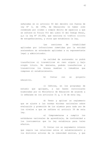42




señaladas en el artículo 50 del decreto con fuerza de
ley    Nº    2,    de    1998,      de       Educación;           no       haber      sido
condenado por crimen o simple delito de aquellos a que
se refiere el Titulo VII del Libro II del Código Penal,
y,o la ley Nº 20.000, que sanciona el tráfico ilícito
de estupefacientes, y otros que establezca la ley.


                              Las        sanciones               de        inhabilidad
aplicadas     por       infracciones         cometidas            por      la   entidad
sostenedora se entenderán aplicadas a su representante
legal y administrador.


                              La calidad de sostenedor no podrá
transferirse        ni    transmitirse            en    caso          alguno      y   bajo
ningún      titulo.      No    obstante,          podrán          transferirse           y
transmitirse        los       bienes         muebles         o        inmuebles        que
componen el establecimiento.


                              b)     Contar             con           un        proyecto
educativo.


                              c)    Ceñirse,           en    los       programas        de
estudio      que      apliquen,          a     las          bases       curriculares
elaboradas por el Ministerio de Educación de acuerdo a
lo señalado en los artículos 31 y, o 32 de esta ley.


                              d)    Tener     y    aplicar            un    reglamento
que se ajuste a las normas mínimas nacionales sobre
evaluación y promoción de los alumnos para cada uno de
los niveles a que se refiere el artículo 39 de esta
ley.
                              e)    Comprometerse                a      cumplir        los
estándares nacionales de aprendizaje, de conformidad a
los    instrumentos        que      la    ley      establezca              para       tales
efectos.
                              f) Contar con un reglamento interno
que regule las relaciones entre el establecimiento y
los distintos actores de la comunidad escolar, y que
 