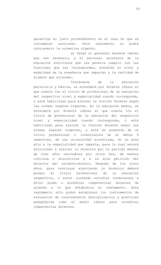 43




garantice el justo procedimiento en el caso en que se
contemplen          sanciones.             Este          reglamento             no        podrá
contravenir la normativa vigente.
                                   g) Tener el personal docente idóneo
que     sea    necesario            y     el    personal            asistente            de    la
educación suficiente que les permita cumplir con las
funciones que les corresponden, atendido el nivel y
modalidad de la enseñanza que impartan y la cantidad de
alumnos que atiendan.
                                   Tratándose             de         la         educación
parvularia y básica, se entenderá por docente idóneo al
que cuente con el título de profesional de la educación
del respectivo nivel y especialidad cuando corresponda,
o esté habilitado para ejercer la función docente según
las normas legales vigentes. En la educación media, se
entenderá         por       docente       idóneo        al     que       cuente       con      el
título de profesional de la educación del respectivo
nivel     y       especialidad             cuando        corresponda,                o        esté
habilitado para ejercer la función docente según las
normas    legales           vigentes,           o    esté      en    posesión            de    un
título        profesional           o     licenciatura              de     al     menos         8
semestres, de una universidad acreditada, en un área
afín a la especialidad que imparta, para lo cual estará
autorizado a ejercer la docencia por un período máximo
de    tres     años         renovables          por      otros       dos,       de       manera
continua       o     discontinua            y       a   la     sola       petición            del
director       del      establecimiento.                 Después         de     los       cinco
años,    para       continuar            ejerciendo          la      docencia            deberá
poseer        el        título          profesional            de        la     educación
respectivo,        o     estar          cursando        estudios         conducentes            a
dicho     grado         o     acreditar             competencias           docentes            de
acuerdo       a    lo        que        establezca        el        reglamento.               Este
reglamento sólo podrá establecer los instrumentos de
evaluación de conocimientos disciplinarios y prácticas
pedagógicas          como          el     medio         idóneo       para       acreditar
competencias docentes.
 