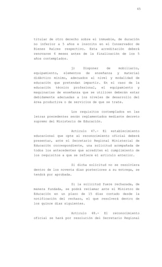 45




titular de otro derecho sobre el inmueble, de duración
no inferior a 5 años e inscrito en el Conservador de
Bienes   Raíces    respectivo.       Esta       acreditación          deberá
renovarse 6 meses antes de la finalización de los 5
años contemplados.


                        j)      Disponer             de        mobiliario,
equipamiento,      elementos        de     enseñanza           y   material
didáctico mínimo, adecuados al nivel y modalidad de
educación   que   pretendan     impartir.         En      el   caso   de   la
educación   técnico      profesional,           el     equipamiento        y
maquinarias de enseñanza que se utilicen deberán estar
debidamente adecuadas a los niveles de desarrollo del
área productiva o de servicios de que se trate.


                        Los requisitos contemplados en las
letras precedentes serán reglamentados mediante decreto
supremo del Ministerio de Educación.


                        Artículo         47.-   El        establecimiento
educacional que opte al reconocimiento oficial deberá
presentar, ante el Secretario Regional Ministerial de
Educación correspondiente, una solicitud acompañada de
todos los antecedentes que acrediten el cumplimiento de
los requisitos a que se refiere el artículo anterior.


                        Si dicha solicitud no se resolviera
dentro de los noventa días posteriores a su entrega, se
tendrá por aprobada.


                        Si la solicitud fuere rechazada, de
manera fundada, se podrá reclamar ante el Ministro de
Educación   en    un   plazo   de    15    días      contado       desde   la
notificación del rechazo, el que resolverá dentro de
los quince días siguientes.


                        Artículo         48.-     El       reconocimiento
oficial se hará por resolución del Secretario Regional
 