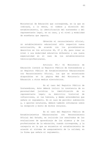 46




Ministerial de Educación que corresponda, en la que se
indicará,     a   lo        menos,    el        nombre       y    dirección     del
establecimiento, la identificación del sostenedor o del
representante legal, en su caso, y el nivel y modalidad
de enseñanza que imparta.


                             Obtenido el reconocimiento oficial,
un    establecimiento            educacional          sólo       requerirá    nueva
autorización,          de        acuerdo       con      los       procedimientos
descritos en los artículos 46, 47 y 48, para crear un
nivel o una modalidad educativa diferente o una nueva
especialidad       en        el    caso        de     los        establecimientos
técnico-profesionales.


                             Artículo           49.-     El       Ministerio    de
Educación llevará un Registro Público de Sostenedores y
un Registro Público de Establecimientos Educacionales
con    Reconocimiento            Oficial,       los    que        se   encontrarán
disponibles       en        la    página        Web     del       Ministerio    de
Educación u otros medios electrónicos.


                             En el caso del Registro Público de
Sostenedores, éste deberá incluir la constancia de su
personalidad       jurídica;              la        identificación         de   su
representante          legal;        su        domicilio;          historial    de
infracciones, si las hubiere, y demás antecedentes que
señale el reglamento. En el caso de percibir subvención
y, o aportes estatales, deberá también informarse sobre
la recepción y monto de dichos recursos.


                             En el caso del Registro Público de
Establecimientos             Educacionales             con        Reconocimiento
Oficial del Estado, se incluirán los resultados de las
evaluaciones de aprendizaje de los alumnos y de los
profesionales de la educación, cuando corresponda, y la
categoría en la que se encuentre el establecimiento de
acuerdo al sistema de aseguramiento de la calidad, en
la forma que señale el reglamento.
 
