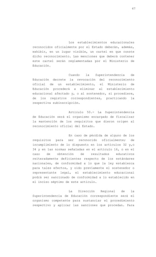 47




                             Los       establecimientos        educacionales
reconocidos oficialmente por el Estado deberán, además,
exhibir, en un lugar visible, un cartel en que conste
dicho reconocimiento. Las menciones que deberá contener
este cartel serán reglamentadas por el Ministerio de
Educación.


                             Cuando          la     Superintendencia      de
Educación         decrete    la        revocación     del    reconocimiento
oficial       de    un      establecimiento,          el     Ministerio   de
Educación         procederá        a    eliminar      al    establecimiento
educacional afectado y, o al sostenedor, si procediere,
de     los    registros       correspondientes,             practicando   la
respectiva subinscripción.


                             Artículo        50.-    La     Superintendencia
de Educación será el organismo encargado de fiscalizar
la mantención de los requisitos que dieron origen al
reconocimiento oficial del Estado.


                             En caso de pérdida de alguno de los
requisitos         para      ser       reconocido         oficialmente;   de
incumplimiento de lo dispuesto en los artículos 32 y,o
34 y en las normas señaladas en el artículo 16, o en el
caso         de     obtención           de        resultados      educativos
reiteradamente deficientes respecto de los estándares
nacionales, de conformidad a lo que la ley establezca
para tales efectos, y oído previamente el sostenedor o
representante         legal,       el     establecimiento       educacional
podrá ser sancionado de conformidad a lo establecido en
el inciso séptimo de este artículo.


                             La        Dirección       Regional     de    la
Superintendencia de Educación correspondiente será el
organismo competente para sustanciar el procedimiento
respectivo y aplicar las sanciones que procedan. Para
 