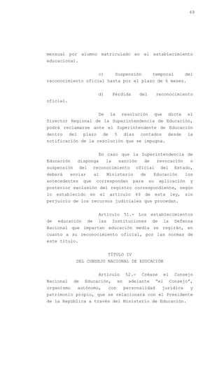 49




mensual por alumno matriculado en el establecimiento
educacional.


                               c)            Suspensión              temporal              del
reconocimiento oficial hasta por el plazo de 6 meses.


                               d)           Pérdida        del           reconocimiento
oficial.


                               De       la       resolución              que     dicte     el
Director Regional de la Superintendencia de Educación,
podrá reclamarse ante el Superintendente de Educación
dentro     del     plazo           de       5      días    contados              desde     la
notificación de la resolución que se impugna.


                               En caso que la Superintendencia de
Educación        disponga              la       sanción         de       revocación         o
suspensión        del        reconocimiento               oficial          del       Estado,
deberá     enviar            al        Ministerio              de    Educación             los
antecedentes       que        correspondan            para          su    aplicación        y
posterior exclusión del registro correspondiente, según
lo   establecido         en       el    artículo          49    de       esta       ley,   sin
perjuicio de los recursos judiciales que procedan.


                               Artículo 51.- Los establecimientos
de   educación          de     las          Instituciones            de        la    Defensa
Nacional que impartan educación media se regirán, en
cuanto a su reconocimiento oficial, por las normas de
este título.


                                       TÍTULO IV
             DEL CONSEJO NACIONAL DE EDUCACIÓN


                               Artículo            52.-        Créase          el    Consejo
Nacional     de     Educación,                en    adelante             “el        Consejo”,
organismo        autónomo,              con        personalidad                jurídica     y
patrimonio propio, que se relacionará con el Presidente
de la República a través del Ministerio de Educación.
 