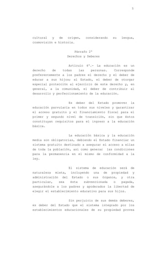5




cultural       y        de     origen,       considerando           su   lengua,
cosmovisión e historia.


                                    Párrafo 2º
                             Derechos y Deberes


                               Artículo      4º.-      La   educación        es   un
derecho      de          todas         las       personas.           Corresponde
preferentemente a los padres el derecho y el deber de
educar a sus hijos; al Estado, el deber de otorgar
especial protección al ejercicio de este derecho y, en
general,   a       la    comunidad,       el     deber      de    contribuir      al
desarrollo y perfeccionamiento de la educación.


                               Es   deber      del     Estado       promover      la
educación parvularia en todos sus niveles y garantizar
el acceso gratuito y el financiamiento fiscal para el
primer y segundo nivel de transición, sin que éstos
constituyan requisitos para el ingreso a la educación
básica.


                               La educación básica y la educación
media son obligatorias, debiendo el Estado financiar un
sistema gratuito destinado a asegurar el acceso a ellas
de toda la población, así como generar                           las condiciones
para la permanencia en el mismo de conformidad a la
ley.


                               El   sistema       de     educación       será     de
naturaleza         mixta,       incluyendo        una       de     propiedad      y
administración           del     Estado      o    sus       órganos,     y    otra
particular,         sea         ésta      subvencionada             o    pagada,
asegurándole a los padres y apoderados la libertad de
elegir el establecimiento educativo para sus hijos.


                               Sin perjuicio de sus demás deberes,
es deber del Estado que el sistema integrado por los
establecimientos educacionales de su propiedad provea
 