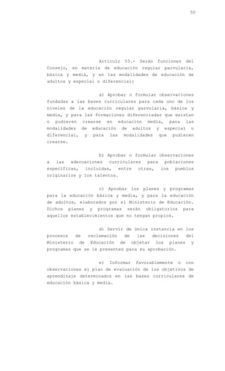 50




                              Artículo      53.-    Serán     funciones         del
Consejo, en materia de educación regular parvularia,
básica y media, y en las modalidades de educación de
adultos y especial o diferencial:


                              a) Aprobar o formular observaciones
fundadas a las bases curriculares para cada uno de los
niveles de la educación regular parvularia, básica y
media, y para las formaciones diferenciadas que existan
o   pudieren      crearse          en     educación      media,        para     las
modalidades       de     educación         de     adultos    y     especial      o
diferencial,        y       para    las     modalidades         que     pudieren
crearse.


                              b) Aprobar o formular observaciones
a   las    adecuaciones            curriculares          para      poblaciones
específicas,        incluidas,            entre     otras,       los     pueblos
originarios y los talentos.


                              c) Aprobar los planes y programas
para la educación básica y media, y para la educación
de adultos, elaborados por el Ministerio de Educación.
Dichos     planes       y    programas          serán    obligatorios         para
aquellos establecimientos que no tengan propios.


                              d) Servir de única instancia en los
procesos     de         reclamación         de     las      decisiones          del
Ministerio     de       Educación         de     objetar     los       planes    y
programas que se le presenten para su aprobación.


                              e)   Informar        favorablemente         o     con
observaciones el plan de evaluación de los objetivos de
aprendizaje determinados en las bases curriculares de
educación básica y media.
 