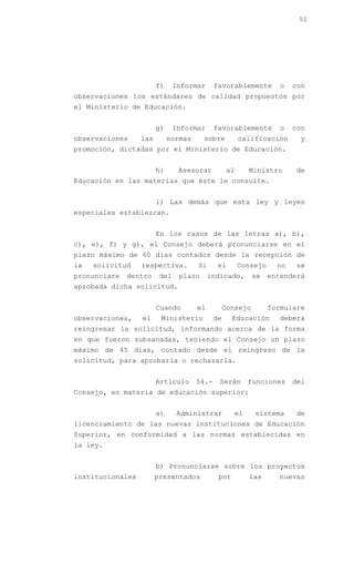 51




                        f)     Informar      favorablemente          o   con
observaciones los estándares de calidad propuestos por
el Ministerio de Educación.


                        g)     Informar      favorablemente          o   con
observaciones     las        normas     sobre           calificación      y
promoción, dictadas por el Ministerio de Educación.


                        h)      Asesorar           al     Ministro       de
Educación en las materias que éste le consulte.


                        i) Las demás que esta ley y leyes
especiales establezcan.


                        En los casos de las letras a), b),
c), e), f) y g), el Consejo deberá pronunciarse en el
plazo máximo de 60 días contados desde la recepción de
la   solicitud    respectiva.         Si      el        Consejo     no   se
pronunciare   dentro     del    plazo      indicado,        se    entenderá
aprobada dicha solicitud.


                        Cuando        el          Consejo         formulare
observaciones,    el     Ministerio          de     Educación       deberá
reingresar la solicitud, informando acerca de la forma
en que fueron subsanadas, teniendo el Consejo un plazo
máximo de 45 días, contado desde el reingreso de la
solicitud, para aprobarla o rechazarla.


                        Artículo      54.-    Serán       funciones      del
Consejo, en materia de educación superior:


                        a)     Administrar           el     sistema      de
licenciamiento de las nuevas instituciones de Educación
Superior, en conformidad a las normas establecidas en
la ley.


                        b) Pronunciarse sobre los proyectos
institucionales         presentados           por         las       nuevas
 